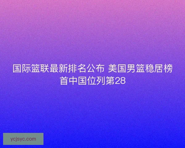 国际篮联最新排名公布 美国男篮稳居榜首中国位列第28