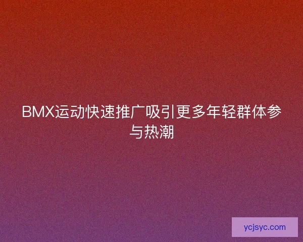BMX运动快速推广吸引更多年轻群体参与热潮
