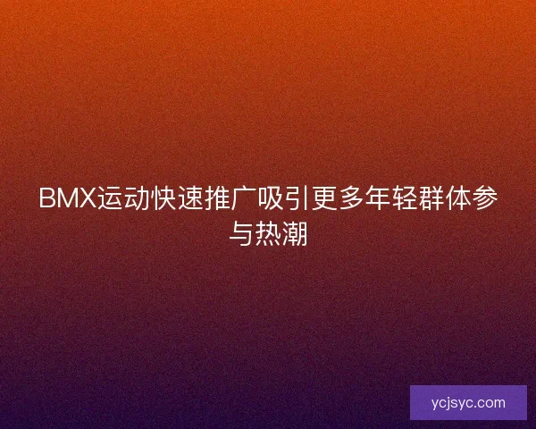 BMX运动快速推广吸引更多年轻群体参与热潮