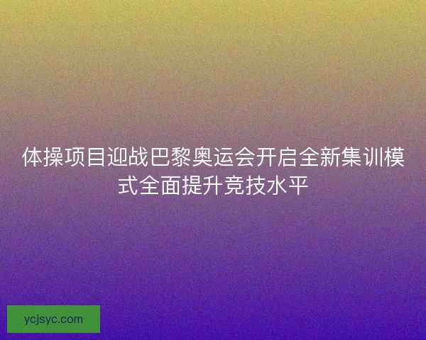 体操项目迎战巴黎奥运会开启全新集训模式全面提升竞技水平